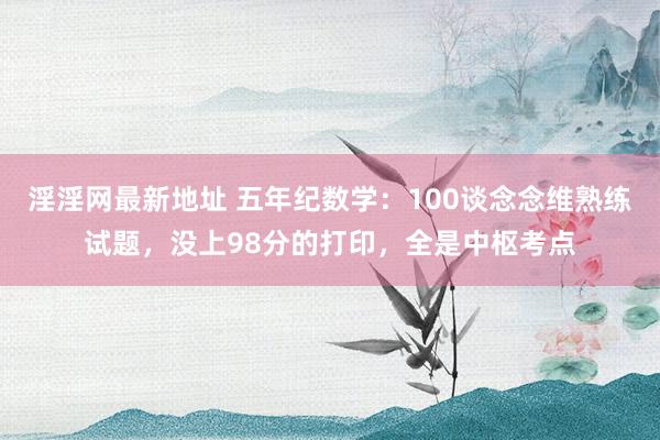 淫淫网最新地址 五年纪数学：100谈念念维熟练试题，没上98分的打印，全是中枢考点