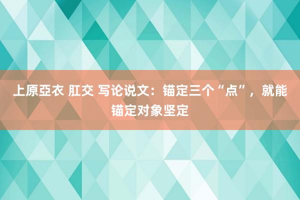 上原亞衣 肛交 写论说文：锚定三个“点”，就能锚定对象坚定