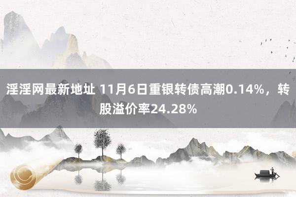 淫淫网最新地址 11月6日重银转债高潮0.14%，转股溢价率24.28%