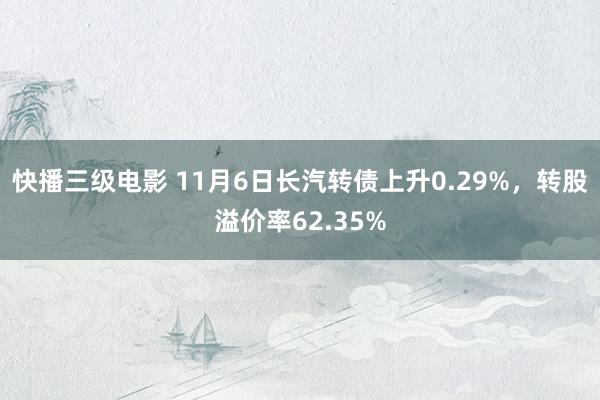 快播三级电影 11月6日长汽转债上升0.29%，转股溢价率62.35%