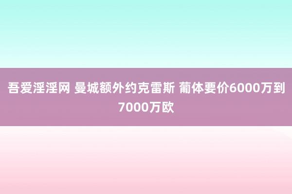 吾爱淫淫网 曼城额外约克雷斯 葡体要价6000万到7000万欧