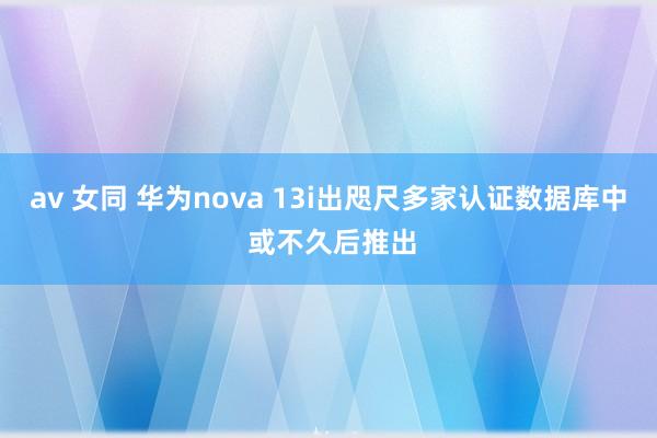 av 女同 华为nova 13i出咫尺多家认证数据库中 或不久后推出