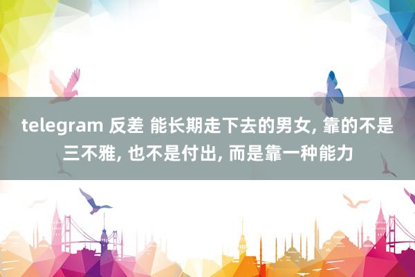 telegram 反差 能长期走下去的男女, 靠的不是三不雅, 也不是付出, 而是靠一种能力