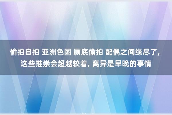 偷拍自拍 亚洲色图 厕底偷拍 配偶之间缘尽了, 这些推崇会超越较着, 离异是早晚的事情