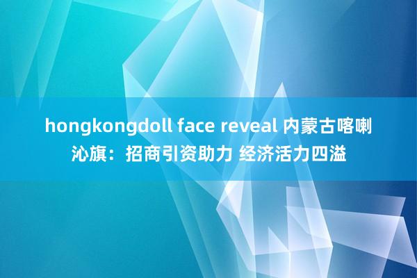 hongkongdoll face reveal 内蒙古喀喇沁旗：招商引资助力 经济活力四溢