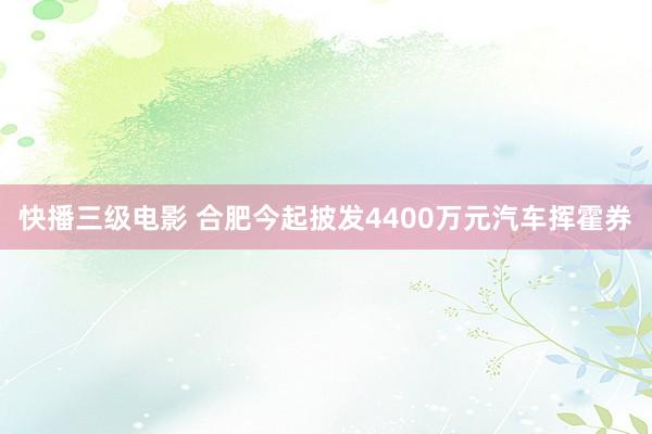 快播三级电影 合肥今起披发4400万元汽车挥霍券