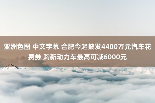 亚洲色图 中文字幕 合肥今起披发4400万元汽车花费券 购新动力车最高可减6000元