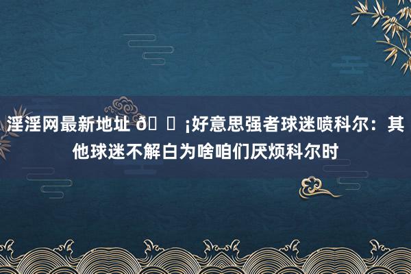 淫淫网最新地址 😡好意思强者球迷喷科尔：其他球迷不解白为啥咱们厌烦科尔时