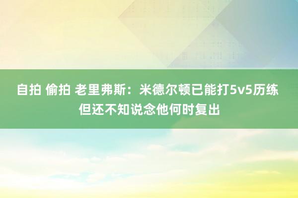 自拍 偷拍 老里弗斯：米德尔顿已能打5v5历练 但还不知说念他何时复出