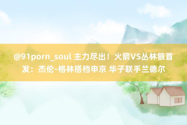 @91porn_soul 主力尽出！火箭VS丛林狼首发：杰伦-格林搭档申京 华子联手兰德尔