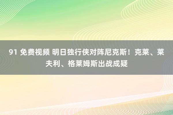 91 免费视频 明日独行侠对阵尼克斯！克莱、莱夫利、格莱姆斯出战成疑