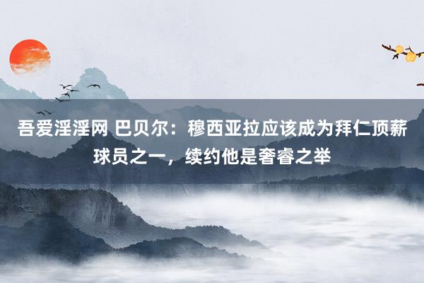 吾爱淫淫网 巴贝尔：穆西亚拉应该成为拜仁顶薪球员之一，续约他是奢睿之举