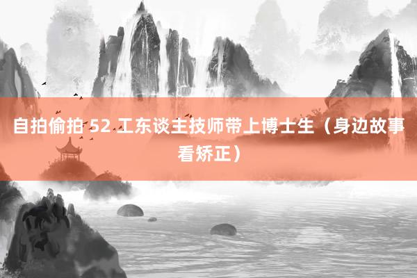 自拍偷拍 52 工东谈主技师带上博士生（身边故事看矫正）