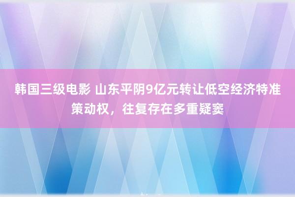 韩国三级电影 山东平阴9亿元转让低空经济特准策动权，往复存在多重疑窦