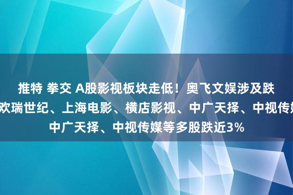 推特 拳交 A股影视板块走低！奥飞文娱涉及跌停，华策影视、欢瑞世纪、上海电影、横店影视、中广天择、中视传媒等多股跌近3%