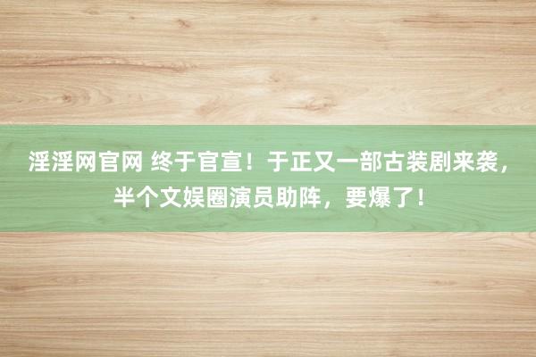 淫淫网官网 终于官宣！于正又一部古装剧来袭，半个文娱圈演员助阵，要爆了！