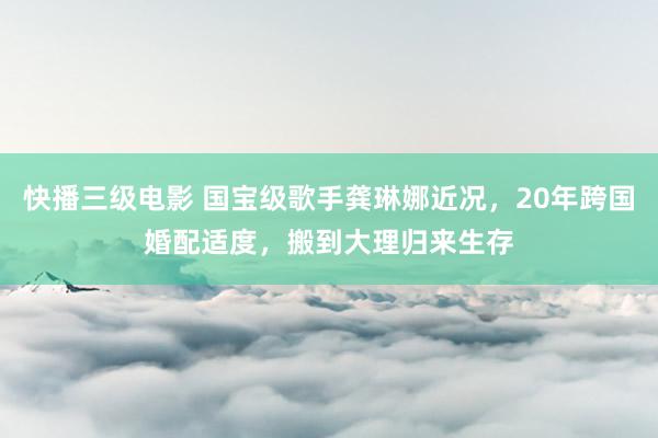 快播三级电影 国宝级歌手龚琳娜近况，20年跨国婚配适度，搬到大理归来生存