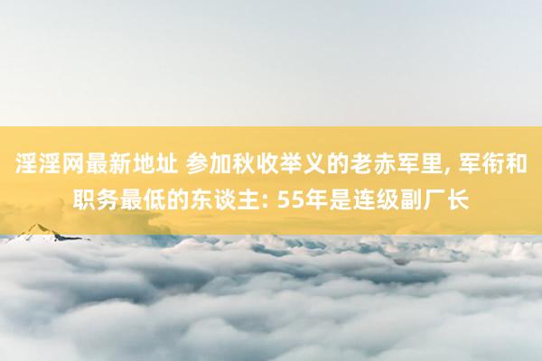 淫淫网最新地址 参加秋收举义的老赤军里, 军衔和职务最低的东谈主: 55年是连级副厂长