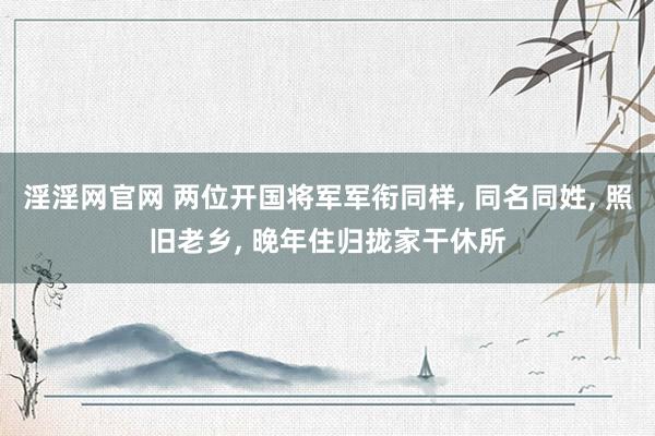 淫淫网官网 两位开国将军军衔同样, 同名同姓, 照旧老乡, 晚年住归拢家干休所