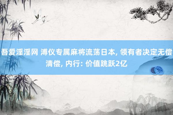 吾爱淫淫网 溥仪专属麻将流荡日本, 领有者决定无偿清偿, 内行: 价值跳跃2亿