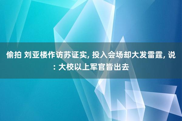 偷拍 刘亚楼作访苏证实, 投入会场却大发雷霆, 说: 大校以上军官皆出去