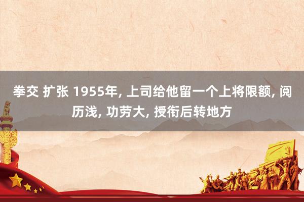 拳交 扩张 1955年, 上司给他留一个上将限额, 阅历浅, 功劳大, 授衔后转地方