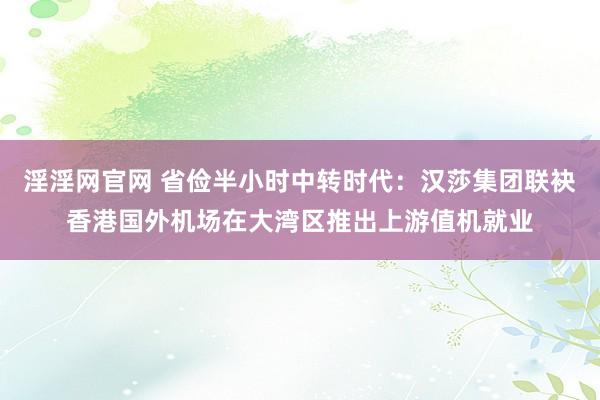 淫淫网官网 省俭半小时中转时代：汉莎集团联袂香港国外机场在大湾区推出上游值机就业