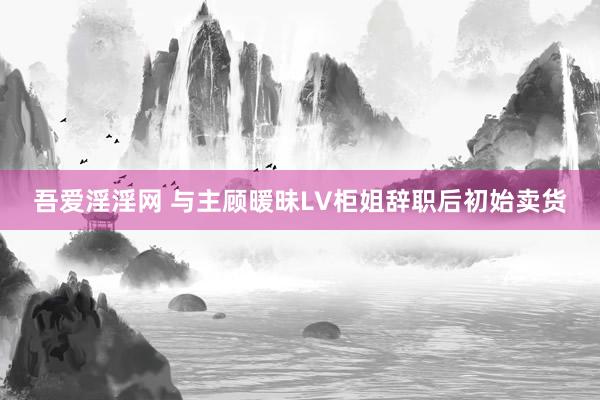 吾爱淫淫网 与主顾暖昧LV柜姐辞职后初始卖货