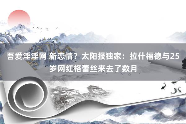 吾爱淫淫网 新恋情？太阳报独家：拉什福德与25岁网红格蕾丝来去了数月