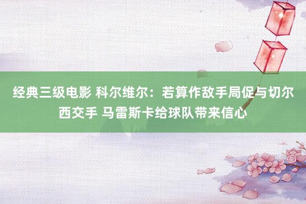 经典三级电影 科尔维尔：若算作敌手局促与切尔西交手 马雷斯卡给球队带来信心