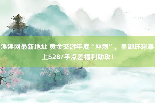 淫淫网最新地址 黄金交游年底“冲刺”，皇御环球奉上$28/手点差福利助攻！