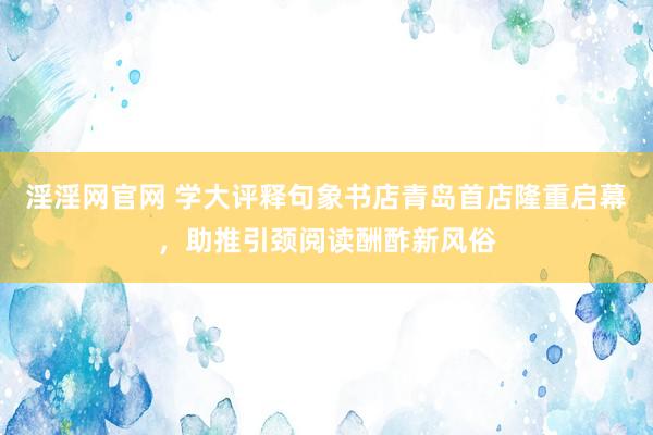 淫淫网官网 学大评释句象书店青岛首店隆重启幕，助推引颈阅读酬酢新风俗