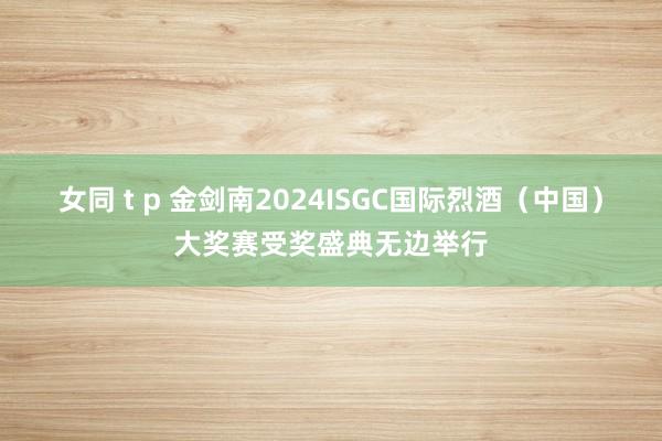 女同 t p 金剑南2024ISGC国际烈酒（中国）大奖赛受奖盛典无边举行