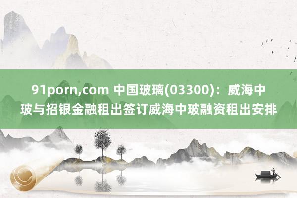 91porn,com 中国玻璃(03300)：威海中玻与招银金融租出签订威海中玻融资租出安排