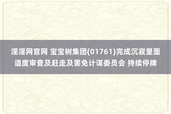 淫淫网官网 宝宝树集团(01761)完成沉寂里面适度审查及赶走及罢免计谋委员会 持续停牌