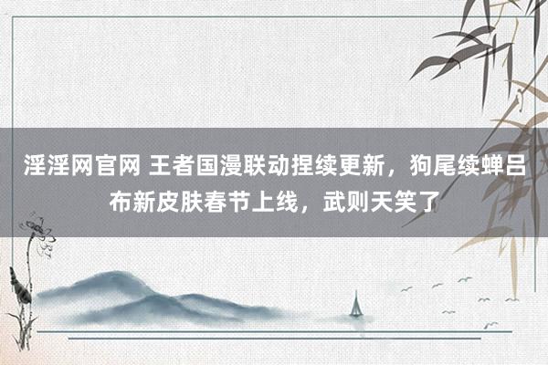 淫淫网官网 王者国漫联动捏续更新，狗尾续蝉吕布新皮肤春节上线，武则天笑了