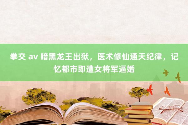 拳交 av 暗黑龙王出狱，医术修仙通天纪律，记忆都市即遭女将军逼婚