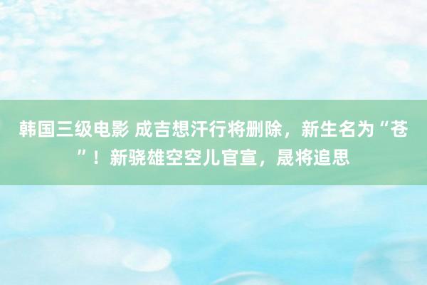 韩国三级电影 成吉想汗行将删除，新生名为“苍”！新骁雄空空儿官宣，晟将追思