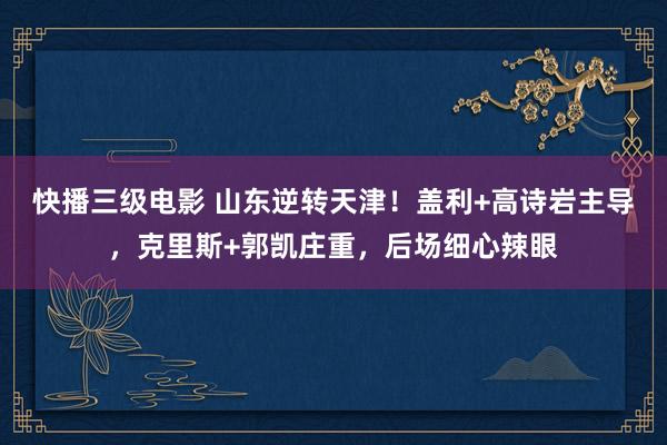 快播三级电影 山东逆转天津！盖利+高诗岩主导，克里斯+郭凯庄重，后场细心辣眼