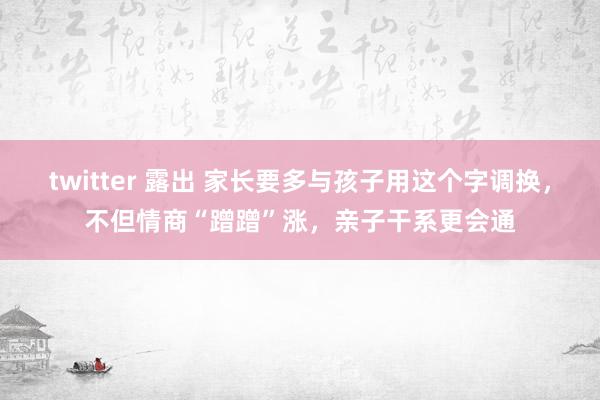 twitter 露出 家长要多与孩子用这个字调换，不但情商“蹭蹭”涨，亲子干系更会通