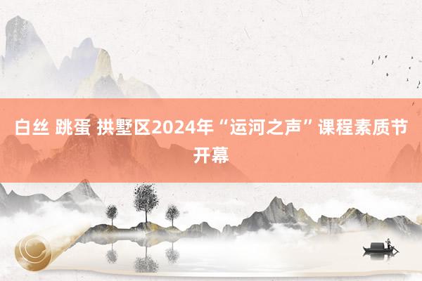 白丝 跳蛋 拱墅区2024年“运河之声”课程素质节开幕