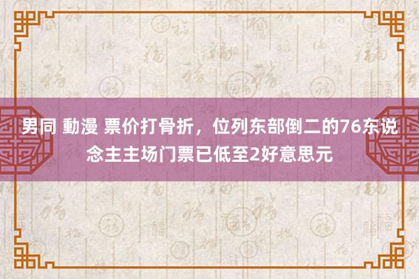 男同 動漫 票价打骨折，位列东部倒二的76东说念主主场门票已低至2好意思元