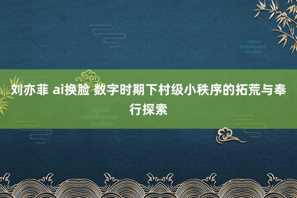 刘亦菲 ai换脸 数字时期下村级小秩序的拓荒与奉行探索