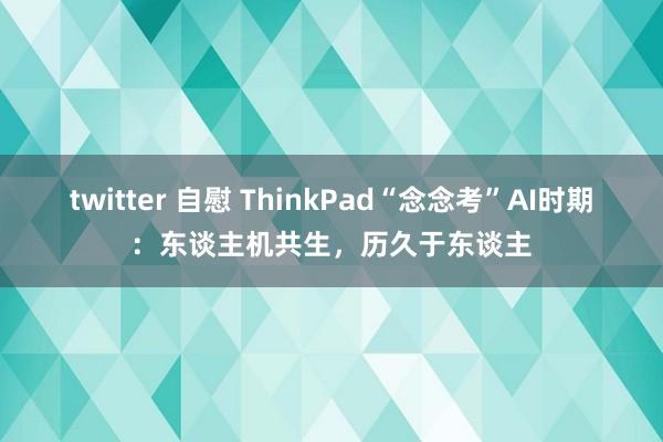 twitter 自慰 ThinkPad“念念考”AI时期：东谈主机共生，历久于东谈主