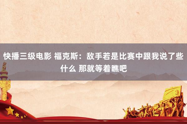 快播三级电影 福克斯：敌手若是比赛中跟我说了些什么 那就等着瞧吧