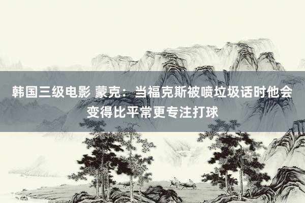 韩国三级电影 蒙克：当福克斯被喷垃圾话时他会变得比平常更专注打球