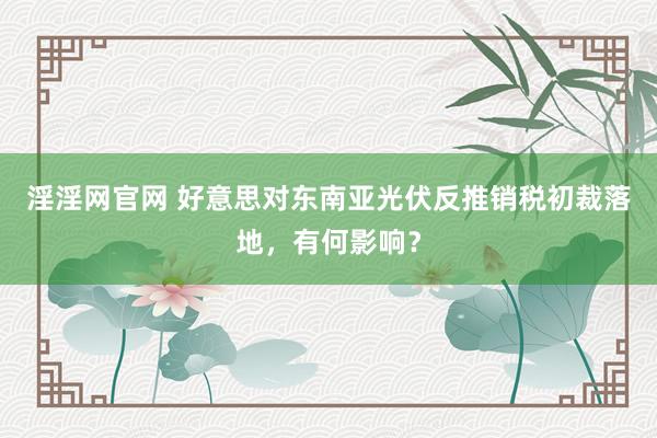 淫淫网官网 好意思对东南亚光伏反推销税初裁落地，有何影响？