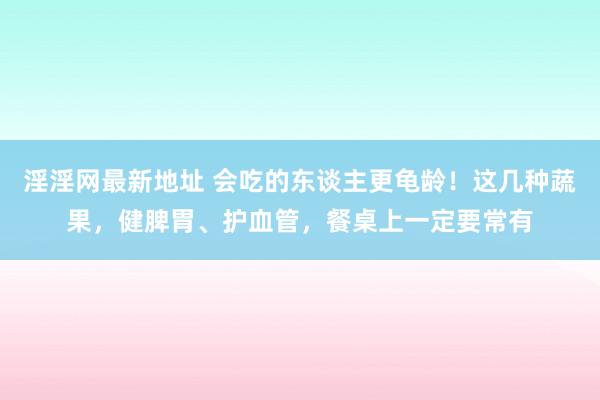 淫淫网最新地址 会吃的东谈主更龟龄！这几种蔬果，健脾胃、护血管，餐桌上一定要常有