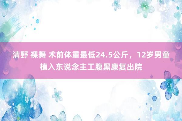 清野 裸舞 术前体重最低24.5公斤，12岁男童植入东说念主工腹黑康复出院