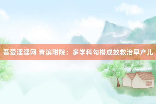 吾爱淫淫网 青滨附院：多学科勾搭成效救治早产儿